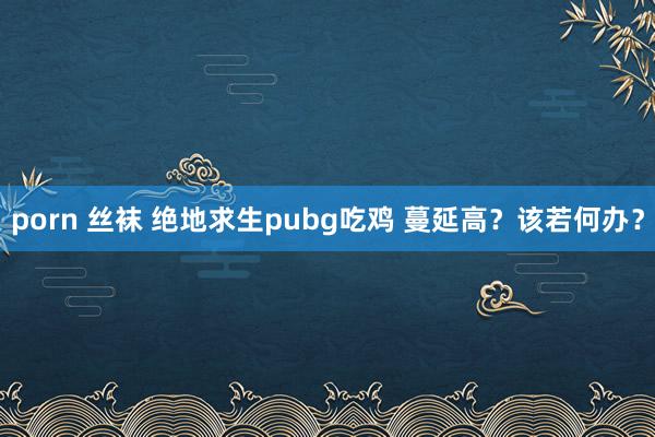 porn 丝袜 绝地求生pubg吃鸡 蔓延高？该若何办？