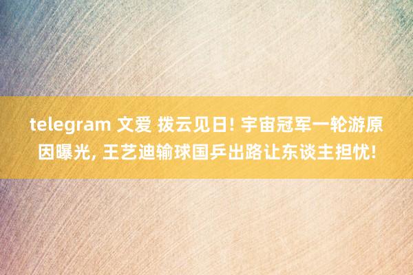 telegram 文爱 拨云见日! 宇宙冠军一轮游原因曝光， 王艺迪输球国乒出路让东谈主担忧!