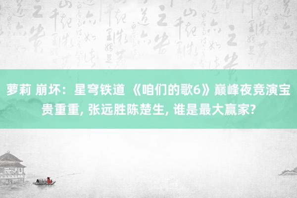 萝莉 崩坏：星穹铁道 《咱们的歌6》巅峰夜竞演宝贵重重， 张远胜陈楚生， 谁是最大赢家?