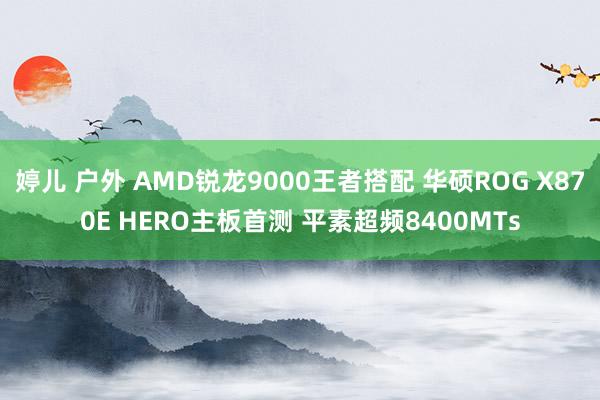 婷儿 户外 AMD锐龙9000王者搭配 华硕ROG X870E HERO主板首测 平素超频8400MTs