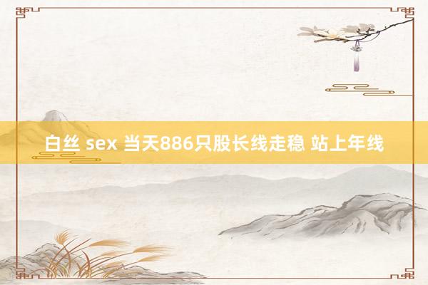 白丝 sex 当天886只股长线走稳 站上年线