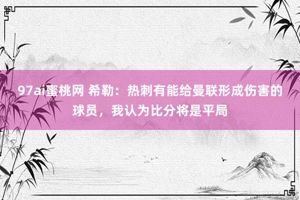 97ai蜜桃网 希勒：热刺有能给曼联形成伤害的球员，我认为比分将是平局