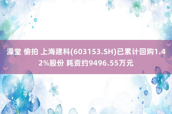 澡堂 偷拍 上海建科(603153.SH)已累计回购1.42%股份 耗资约9496.55万元