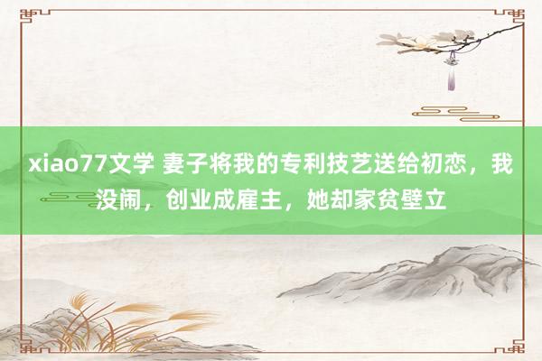 xiao77文学 妻子将我的专利技艺送给初恋，我没闹，创业成雇主，她却家贫壁立