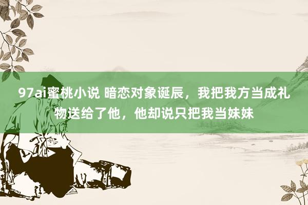 97ai蜜桃小说 暗恋对象诞辰，我把我方当成礼物送给了他，他却说只把我当妹妹