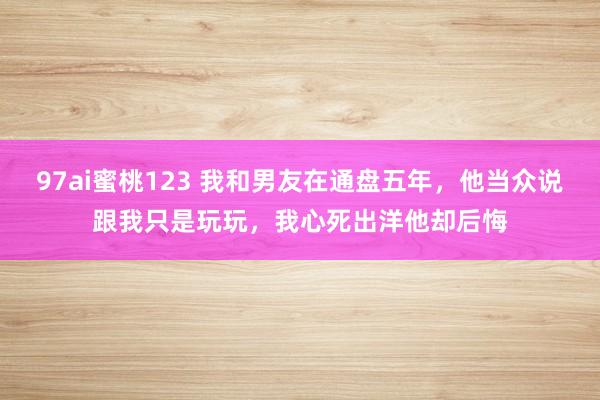 97ai蜜桃123 我和男友在通盘五年，他当众说跟我只是玩玩，我心死出洋他却后悔