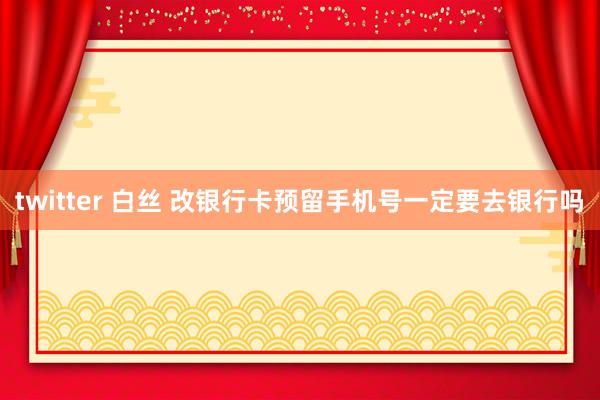 twitter 白丝 改银行卡预留手机号一定要去银行吗