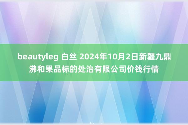 beautyleg 白丝 2024年10月2日新疆九鼎沸和果品标的处治有限公司价钱行情