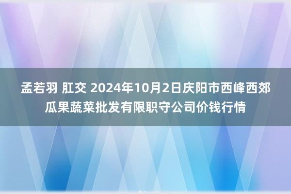 孟若羽 肛交 2024年10月2日庆阳市西峰西郊瓜果蔬菜批发有限职守公司价钱行情