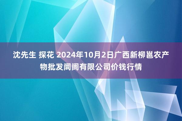 沈先生 探花 2024年10月2日广西新柳邕农产物批发阛阓有限公司价钱行情