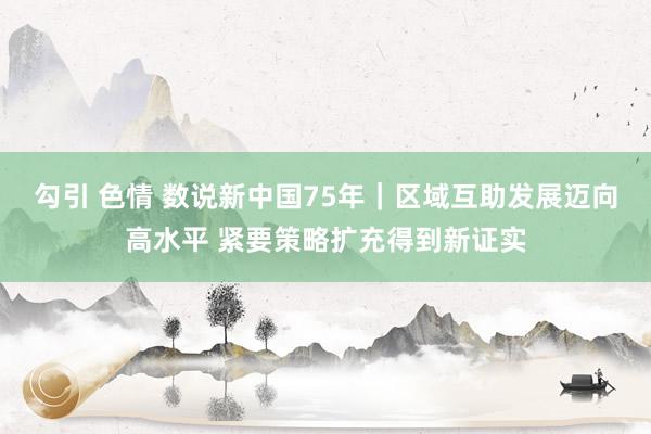 勾引 色情 数说新中国75年｜区域互助发展迈向高水平 紧要策略扩充得到新证实