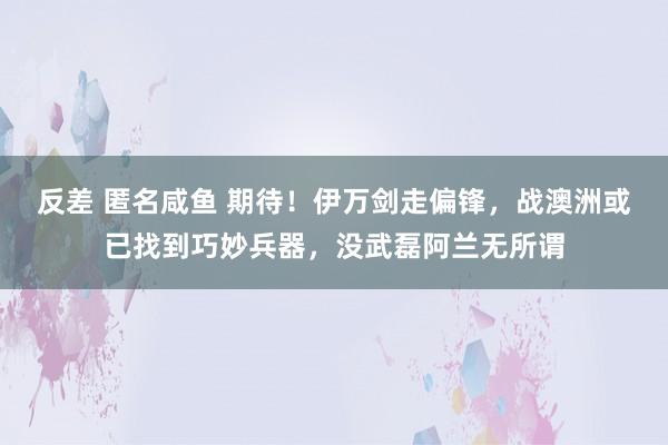 反差 匿名咸鱼 期待！伊万剑走偏锋，战澳洲或已找到巧妙兵器，没武磊阿兰无所谓