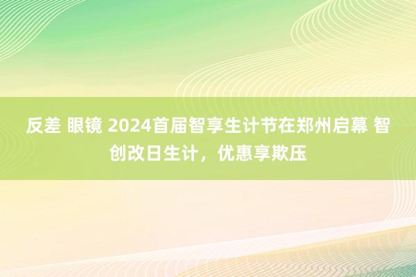 反差 眼镜 2024首届智享生计节在郑州启幕 智创改日生计，优惠享欺压