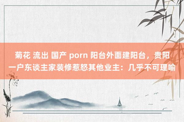 菊花 流出 国产 porn 阳台外面建阳台，贵阳一户东谈主家装修惹怒其他业主：几乎不可理喻