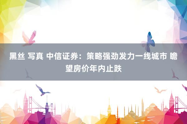 黑丝 写真 中信证券：策略强劲发力一线城市 瞻望房价年内止跌