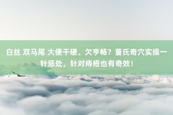 白丝 双马尾 大便干硬、欠亨畅？董氏奇穴实操一针惩处，针对痔疮也有奇效！