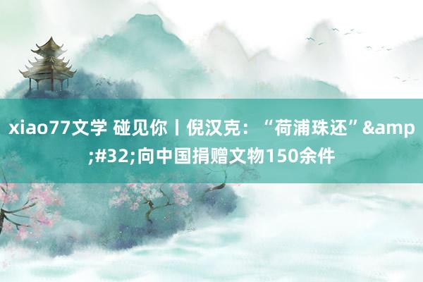 xiao77文学 碰见你丨倪汉克：“荷浦珠还”&#32;向中国捐赠文物150余件