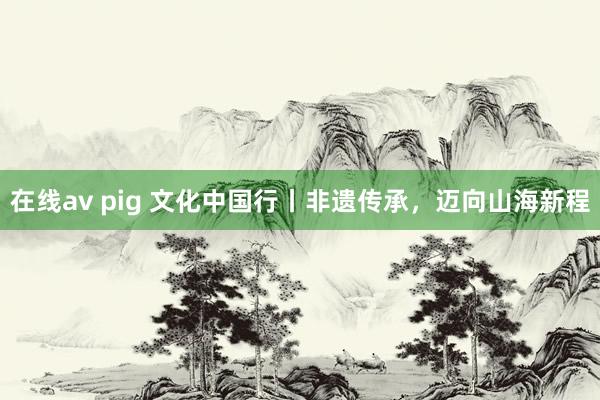 在线av pig 文化中国行丨非遗传承，迈向山海新程