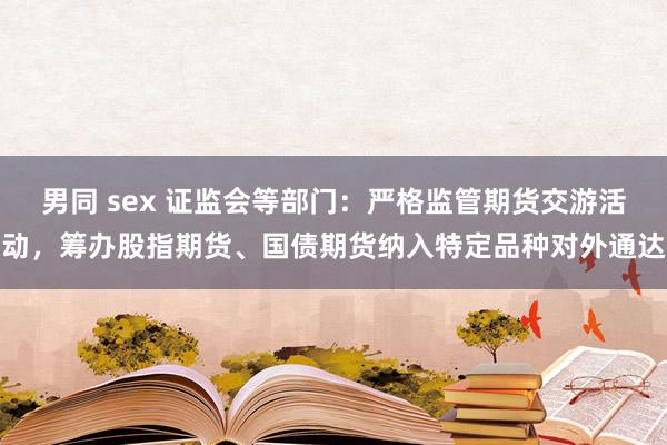 男同 sex 证监会等部门：严格监管期货交游活动，筹办股指期货、国债期货纳入特定品种对外通达