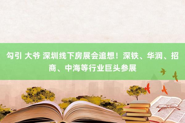 勾引 大爷 深圳线下房展会追想！深铁、华润、招商、中海等行业巨头参展