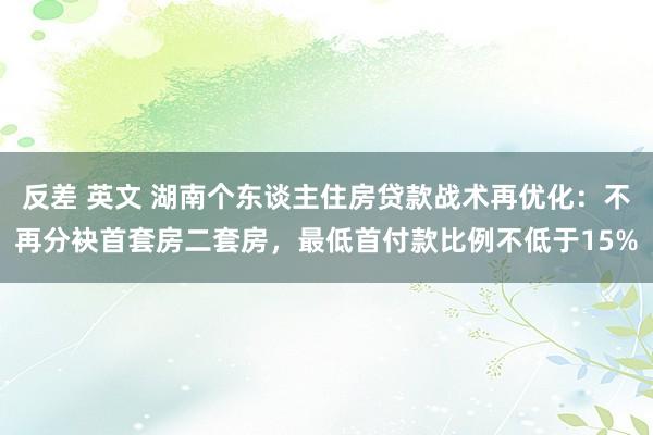 反差 英文 湖南个东谈主住房贷款战术再优化：不再分袂首套房二套房，最低首付款比例不低于15%