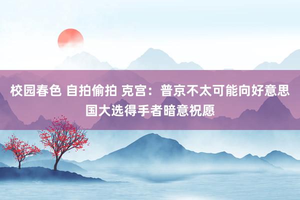 校园春色 自拍偷拍 克宫：普京不太可能向好意思国大选得手者暗意祝愿