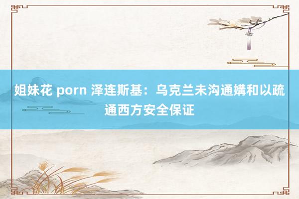 姐妹花 porn 泽连斯基：乌克兰未沟通媾和以疏通西方安全保证