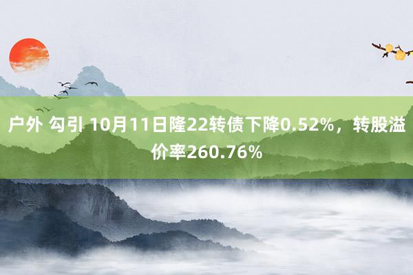 户外 勾引 10月11日隆22转债下降0.52%，转股溢价率260.76%