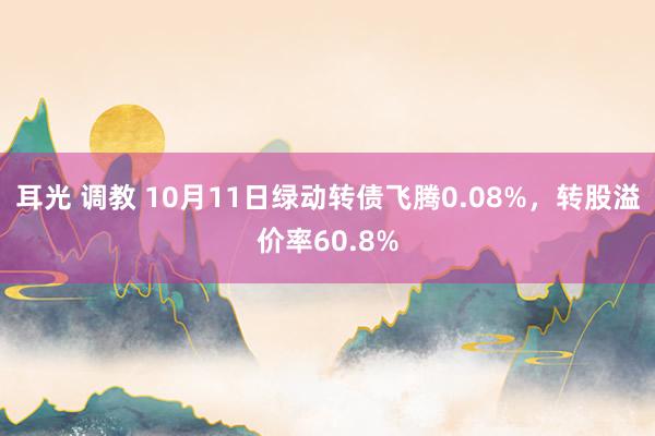 耳光 调教 10月11日绿动转债飞腾0.08%，转股溢价率60.8%