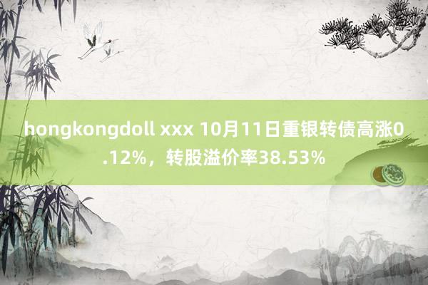 hongkongdoll xxx 10月11日重银转债高涨0.12%，转股溢价率38.53%