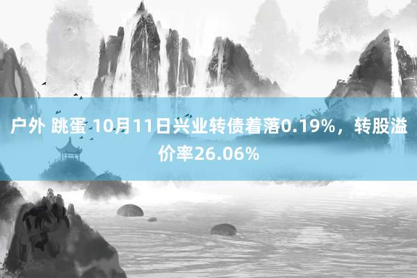 户外 跳蛋 10月11日兴业转债着落0.19%，转股溢价率26.06%