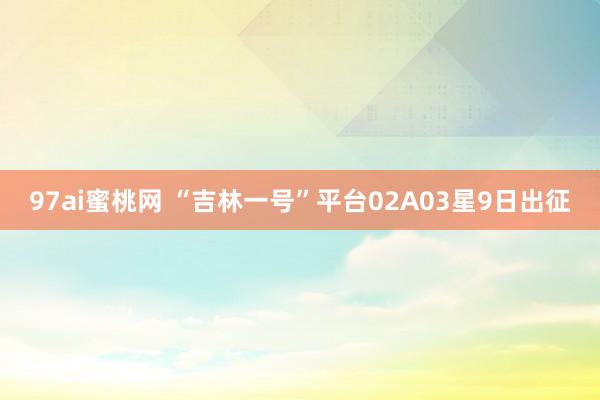 97ai蜜桃网 “吉林一号”平台02A03星9日出征