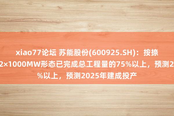 xiao77论坛 苏能股份(600925.SH)：按捺6月底苏能锡电2×1000MW形态已完成总工程量的75%以上，预测2025年建成投产