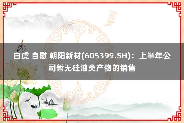 白虎 自慰 朝阳新材(605399.SH)：上半年公司暂无硅油类产物的销售