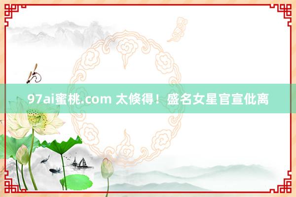 97ai蜜桃.com 太倏得！盛名女星官宣仳离