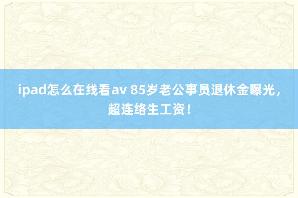 ipad怎么在线看av 85岁老公事员退休金曝光，超连络生工资！