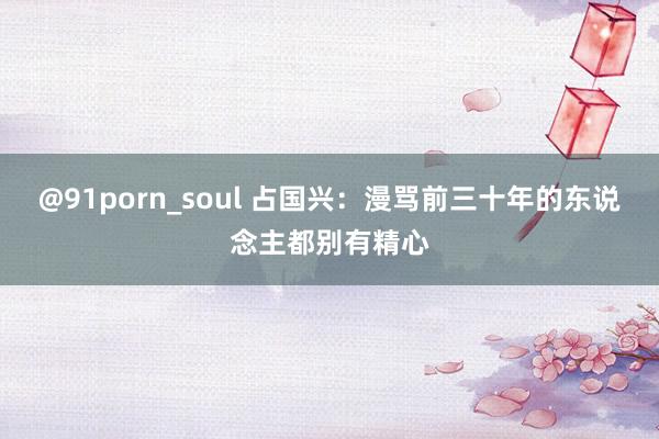 @91porn_soul 占国兴：漫骂前三十年的东说念主都别有精心