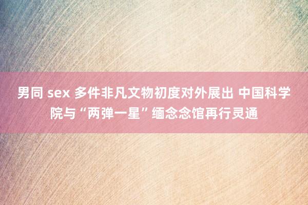 男同 sex 多件非凡文物初度对外展出 中国科学院与“两弹一星”缅念念馆再行灵通