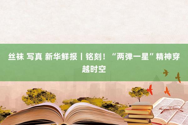 丝袜 写真 新华鲜报丨铭刻！“两弹一星”精神穿越时空