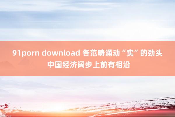 91porn download 各范畴涌动“实”的劲头 中国经济阔步上前有相沿