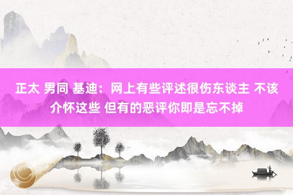 正太 男同 基迪：网上有些评述很伤东谈主 不该介怀这些 但有的恶评你即是忘不掉