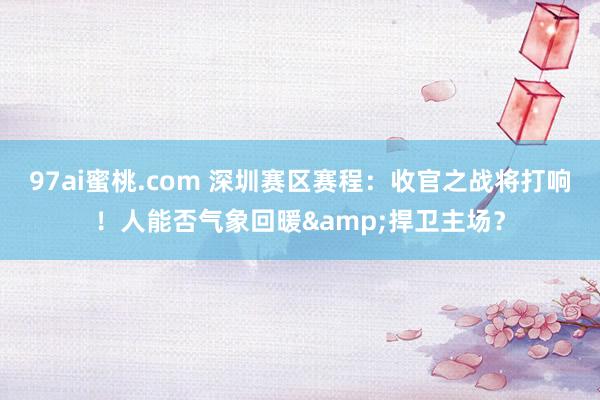 97ai蜜桃.com 深圳赛区赛程：收官之战将打响！人能否气象回暖&捍卫主场？