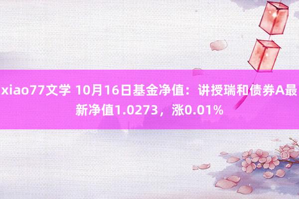 xiao77文学 10月16日基金净值：讲授瑞和债券A最新净值1.0273，涨0.01%