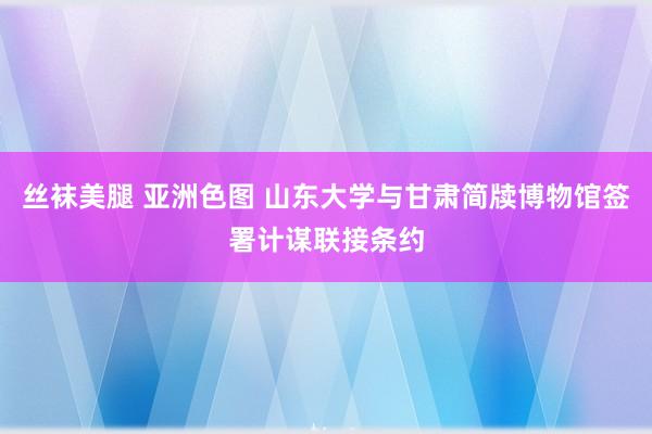 丝袜美腿 亚洲色图 山东大学与甘肃简牍博物馆签署计谋联接条约