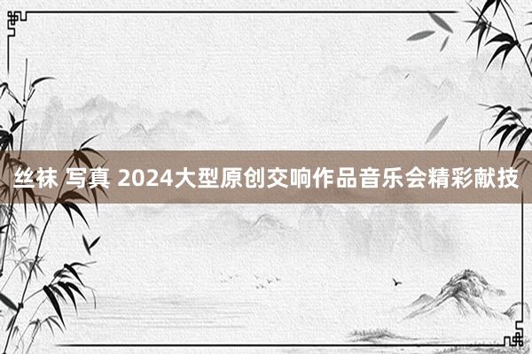 丝袜 写真 2024大型原创交响作品音乐会精彩献技