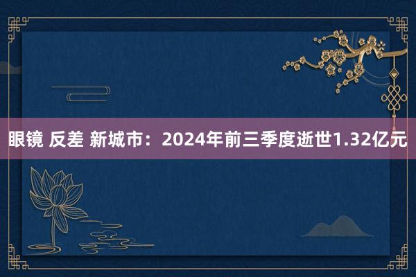 眼镜 反差 新城市：2024年前三季度逝世1.32亿元