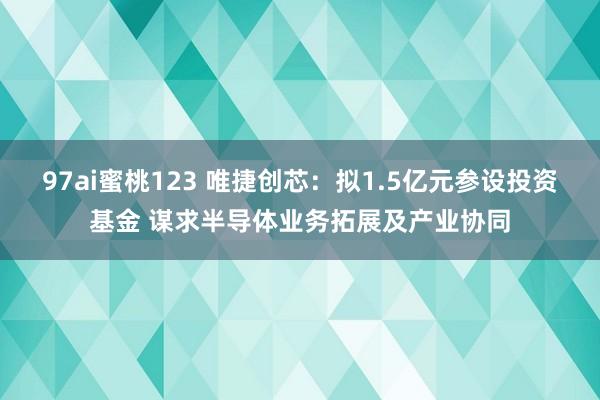 97ai蜜桃123 唯捷创芯：拟1.5亿元参设投资基金 谋求半导体业务拓展及产业协同