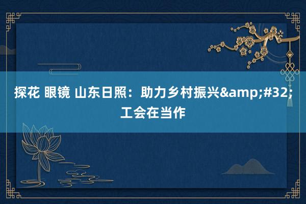 探花 眼镜 山东日照：助力乡村振兴&#32;工会在当作