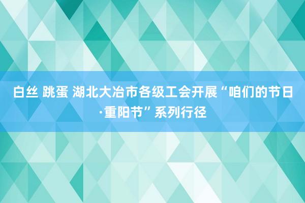 白丝 跳蛋 湖北大冶市各级工会开展“咱们的节日·重阳节”系列行径