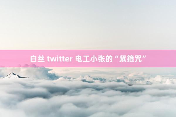 白丝 twitter 电工小张的“紧箍咒”